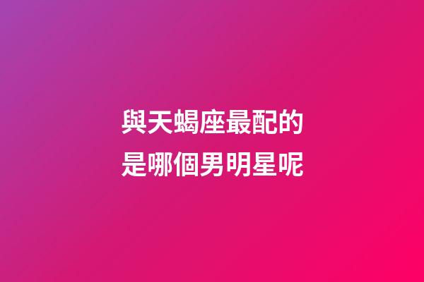 與天蝎座最配的是哪個男明星呢-第1張-星座運勢-玄機派