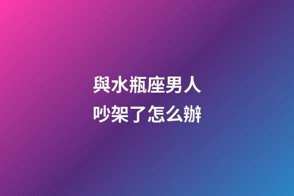 與水瓶座男人吵架了怎么辦-第1張-星座運勢-玄機派