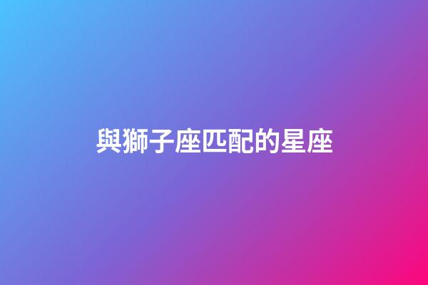 與獅子座匹配的星座-第1張-星座運勢-玄機派