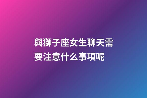 與獅子座女生聊天需要注意什么事項呢-第1張-星座運勢-玄機派
