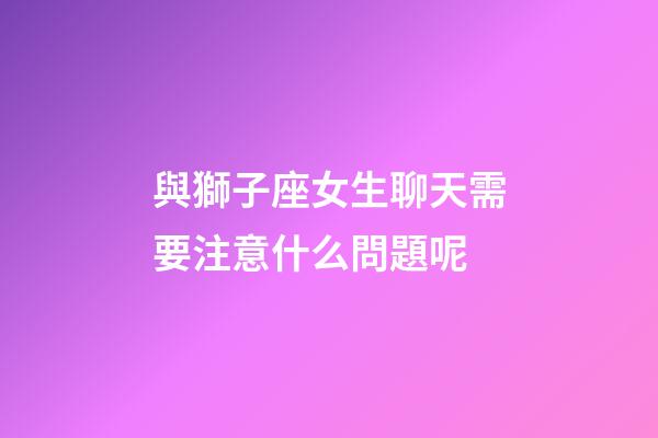 與獅子座女生聊天需要注意什么問題呢-第1張-星座運勢-玄機派