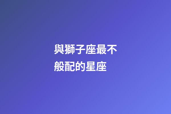 與獅子座最不般配的星座-第1張-星座運勢-玄機派