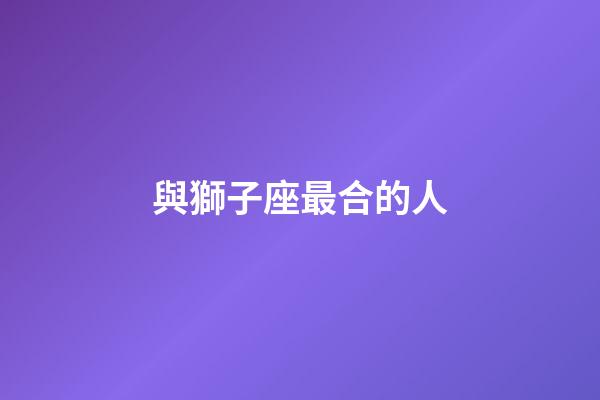 與獅子座最合的人-第1張-星座運勢-玄機派