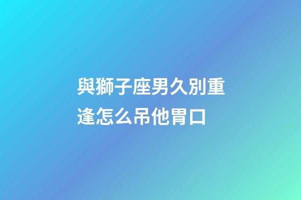 與獅子座男久別重逢怎么吊他胃口-第1張-星座運勢-玄機派