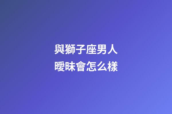 與獅子座男人曖昧會怎么樣-第1張-星座運勢-玄機派