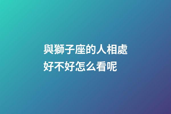 與獅子座的人相處好不好怎么看呢-第1張-星座運勢-玄機派