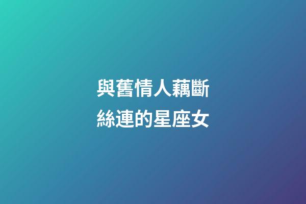 與舊情人藕斷絲連的星座女-第1張-星座運(yùn)勢(shì)-玄機(jī)派