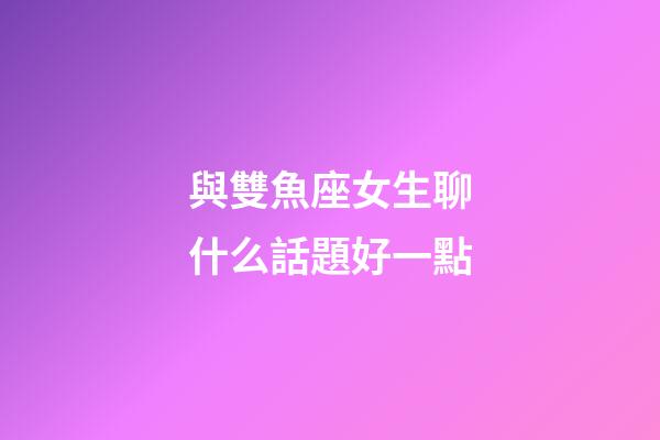 與雙魚座女生聊什么話題好一點-第1張-星座運勢-玄機派