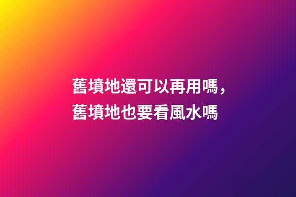 舊墳地還可以再用嗎，舊墳地也要看風水嗎