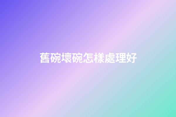 舊碗壞碗怎樣處理好