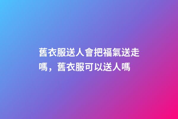 舊衣服送人會把福氣送走嗎，舊衣服可以送人嗎