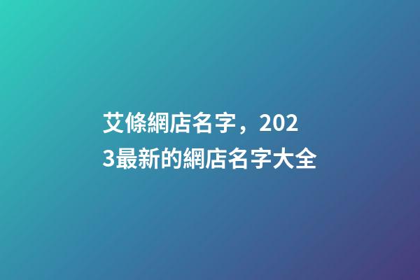 艾條網店名字，2023最新的網店名字大全-第1張-店鋪起名-玄機派