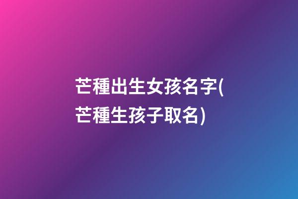芒種出生女孩名字(芒種生孩子取名)