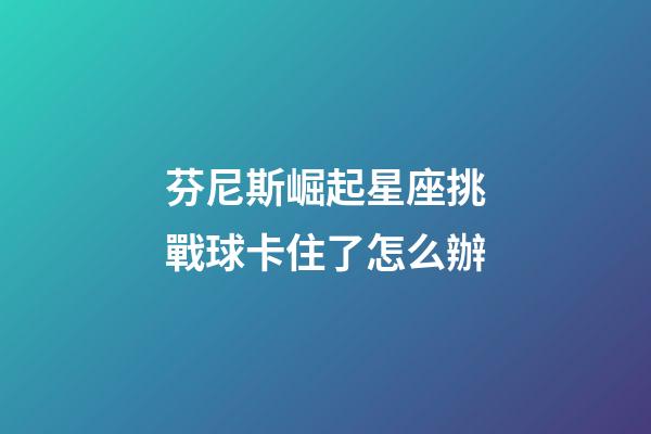 芬尼斯崛起星座挑戰球卡住了怎么辦-第1張-星座運勢-玄機派