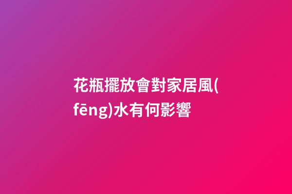 花瓶擺放會對家居風(fēng)水有何影響
