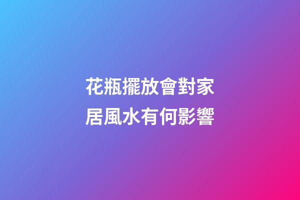 花瓶擺放會對家居風水有何影響