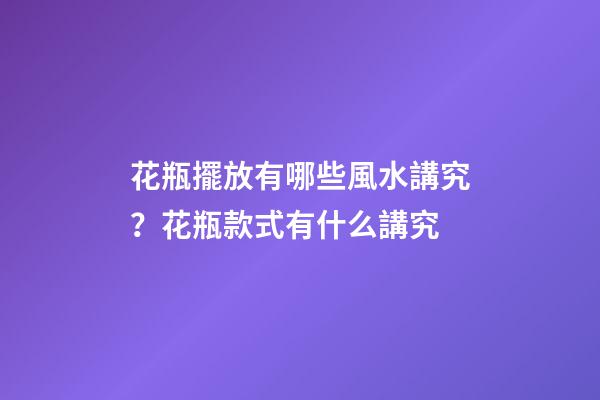 花瓶擺放有哪些風水講究？花瓶款式有什么講究