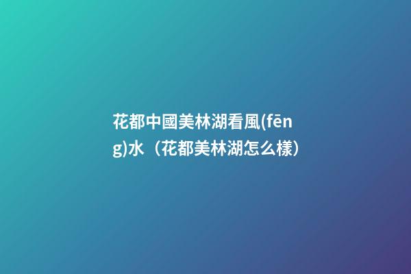 花都中國美林湖看風(fēng)水（花都美林湖怎么樣）