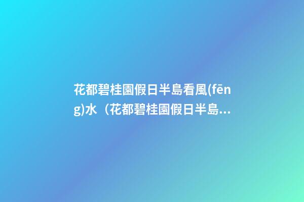 花都碧桂園假日半島看風(fēng)水（花都碧桂園假日半島好不好）
