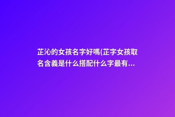 芷沁的女孩名字好嗎(芷字女孩取名含義是什么搭配什么字最有氣質)