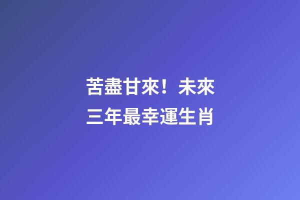苦盡甘來！未來三年最幸運生肖