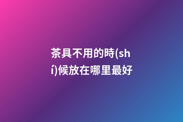 茶具不用的時(shí)候放在哪里最好