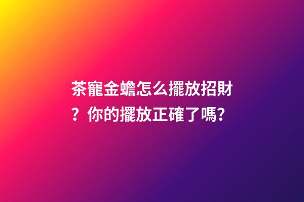 茶寵金蟾怎么擺放招財？你的擺放正確了嗎？