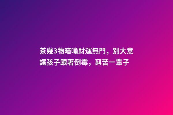 茶幾3物暗喻財運無門，別大意讓孩子跟著倒霉，窮苦一輩子