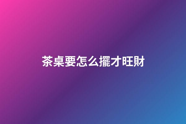 茶桌要怎么擺才旺財