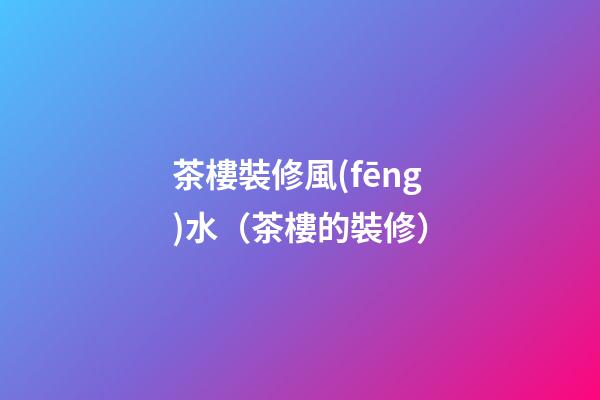 茶樓裝修風(fēng)水（茶樓的裝修）