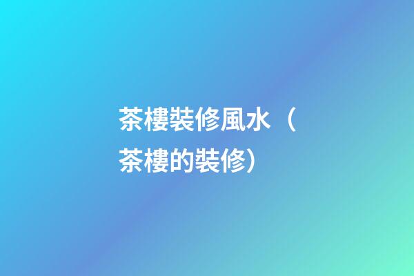 茶樓裝修風水（茶樓的裝修）
