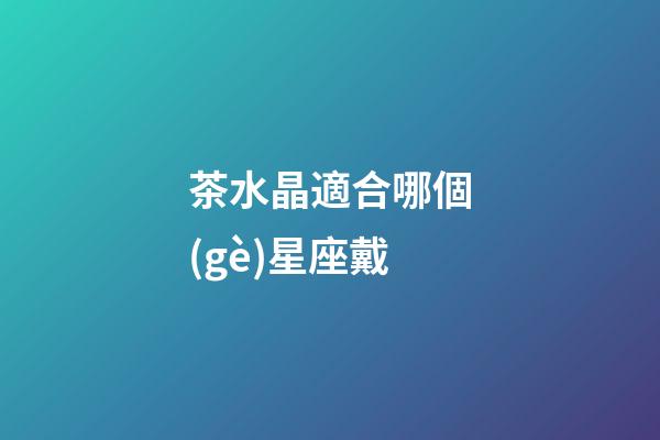 茶水晶適合哪個(gè)星座戴-第1張-星座運(yùn)勢(shì)-玄機(jī)派