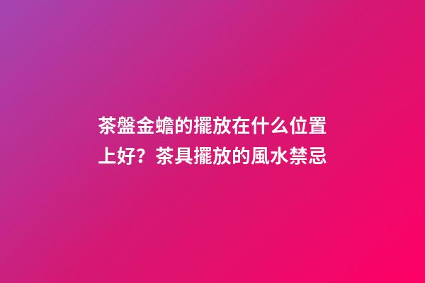 茶盤金蟾的擺放在什么位置上好？茶具擺放的風水禁忌