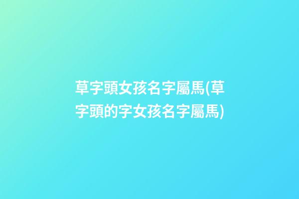 草字頭女孩名字屬馬(草字頭的字女孩名字屬馬)