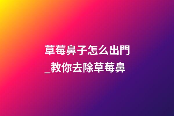 草莓鼻子怎么出門_教你去除草莓鼻