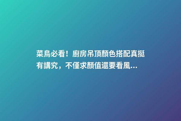 菜鳥必看！廚房吊頂顏色搭配真挺有講究，不僅求顏值還要看風水！