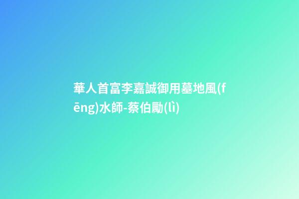 華人首富李嘉誠御用墓地風(fēng)水師-蔡伯勵(lì)