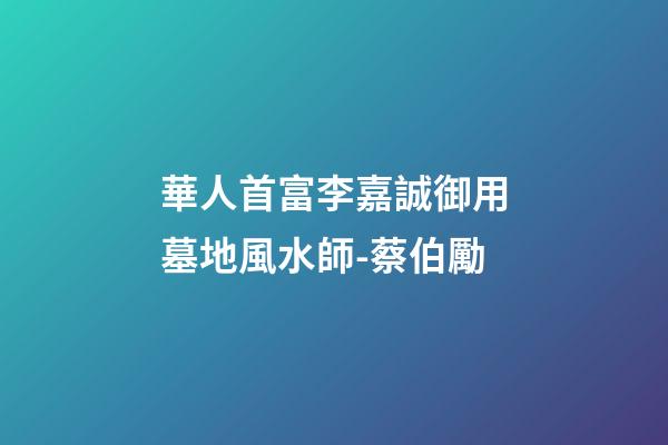 華人首富李嘉誠御用墓地風水師-蔡伯勵