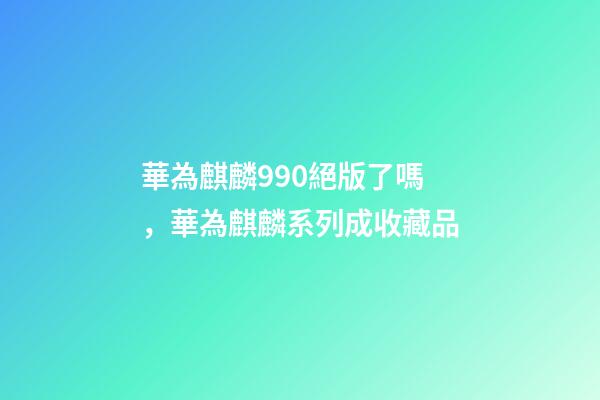 華為麒麟990絕版了嗎，華為麒麟系列成收藏品-第1張-觀點-玄機派