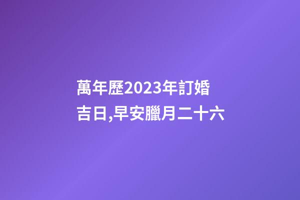 萬年歷2023年訂婚吉日,早安臘月二十六-第1張-觀點-玄機派