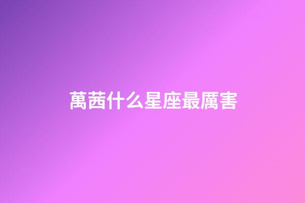 萬茜什么星座最厲害-第1張-星座運勢-玄機派