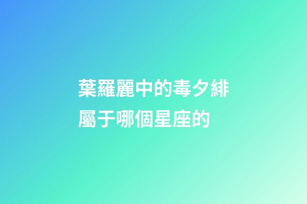 葉羅麗中的毒夕緋屬于哪個星座的-第1張-星座運勢-玄機派