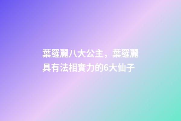 葉羅麗八大公主，葉羅麗具有法相實力的6大仙子-第1張-觀點-玄機派