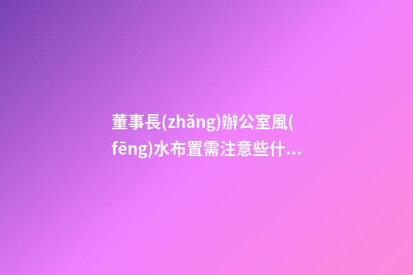 董事長(zhǎng)辦公室風(fēng)水布置需注意些什么需要懂