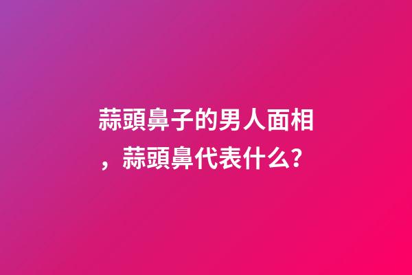 蒜頭鼻子的男人面相，蒜頭鼻代表什么？