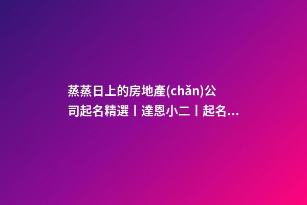 蒸蒸日上的房地產(chǎn)公司起名精選丨達恩小二丨起名推薦-第1張-公司起名-玄機派