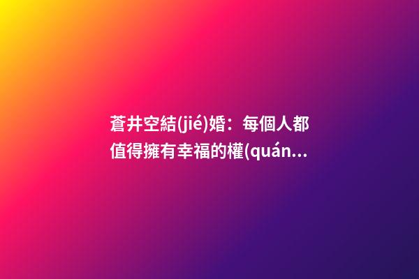 蒼井空結(jié)婚：每個人都值得擁有幸福的權(quán)利