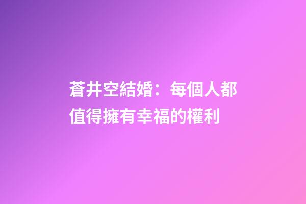 蒼井空結婚：每個人都值得擁有幸福的權利