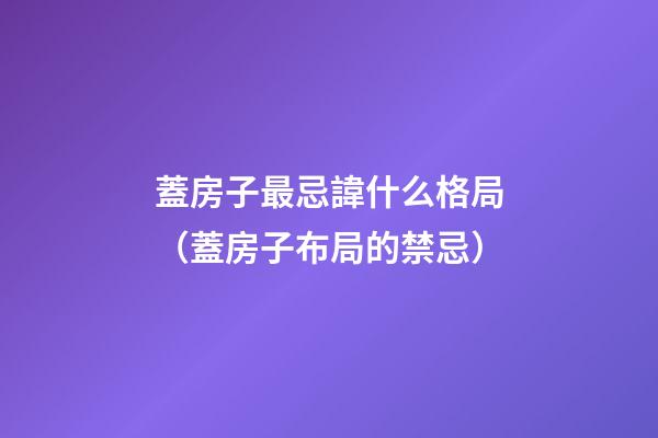 蓋房子最忌諱什么格局（蓋房子布局的禁忌）