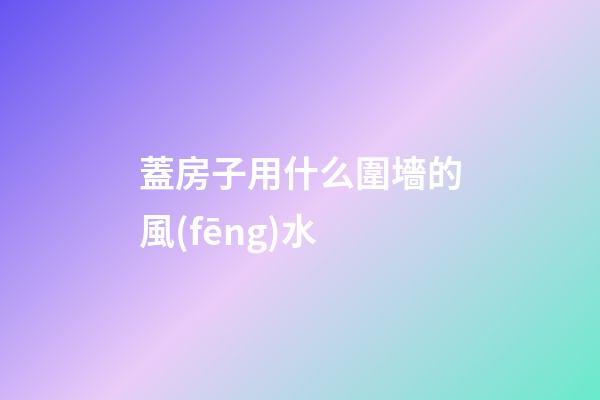 蓋房子用什么圍墻的風(fēng)水